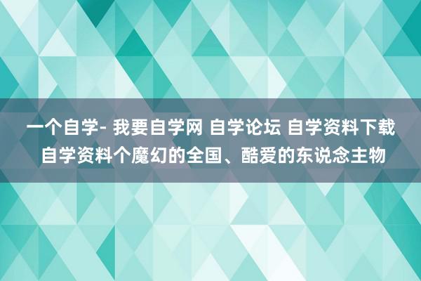 一个自学- 我要自学网 自学论坛 自学资料下载 自学资料个魔幻的全国、酷爱的东说念主物